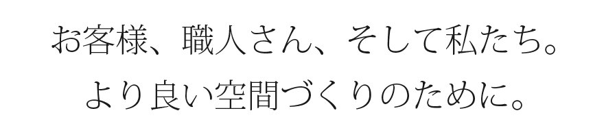 お客様、職人さん、そして私たち。より良い空間づくりのために。