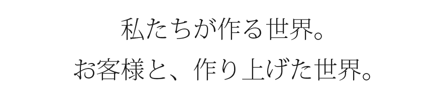 私たちが作る世界。お客様と、作り上げた世界。